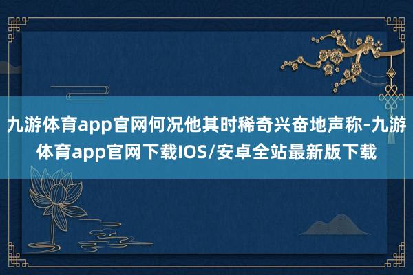 九游体育app官网何况他其时稀奇兴奋地声称-九游体育app官网下载IOS/安卓全站最新版下载
