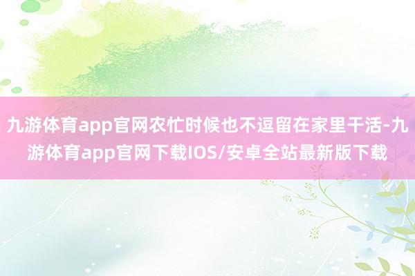 九游体育app官网农忙时候也不逗留在家里干活-九游体育app官网下载IOS/安卓全站最新版下载