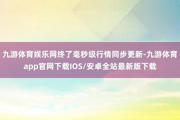九游体育娱乐网终了毫秒级行情同步更新-九游体育app官网下载IOS/安卓全站最新版下载
