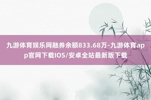 九游体育娱乐网融券余额833.68万-九游体育app官网下载IOS/安卓全站最新版下载