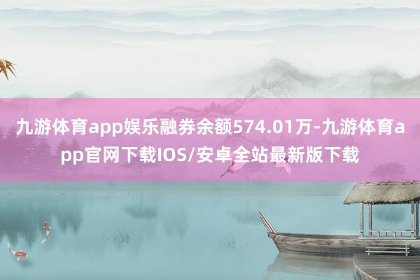 九游体育app娱乐融券余额574.01万-九游体育app官网下载IOS/安卓全站最新版下载