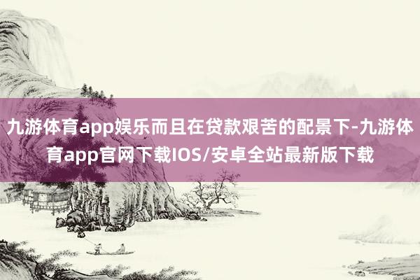 九游体育app娱乐而且在贷款艰苦的配景下-九游体育app官网下载IOS/安卓全站最新版下载