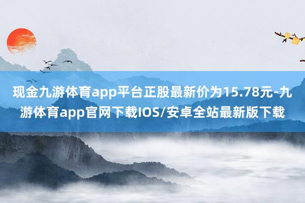 现金九游体育app平台正股最新价为15.78元-九游体育app官网下载IOS/安卓全站最新版下载