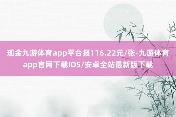 现金九游体育app平台报116.22元/张-九游体育app官网下载IOS/安卓全站最新版下载