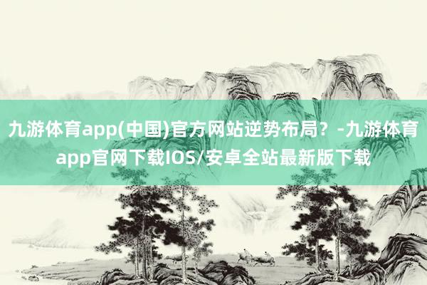 九游体育app(中国)官方网站逆势布局？-九游体育app官网下载IOS/安卓全站最新版下载