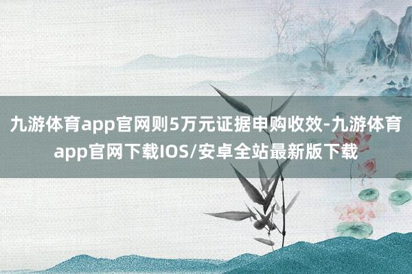 九游体育app官网则5万元证据申购收效-九游体育app官网下载IOS/安卓全站最新版下载