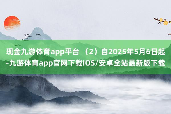 现金九游体育app平台 （2）自2025年5月6日起-九游体育app官网下载IOS/安卓全站最新版下载