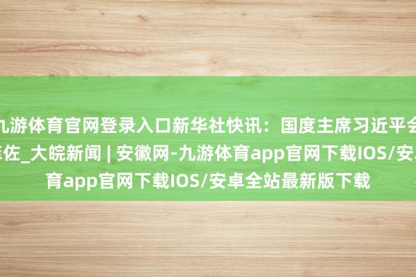 九游体育官网登录入口新华社快讯：国度主席习近平会见斯洛伐克总理菲佐_大皖新闻 | 安徽网-九游体育app官网下载IOS/安卓全站最新版下载