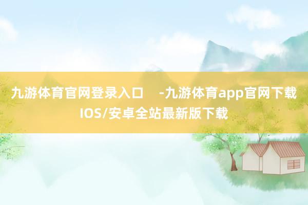 九游体育官网登录入口    -九游体育app官网下载IOS/安卓全站最新版下载