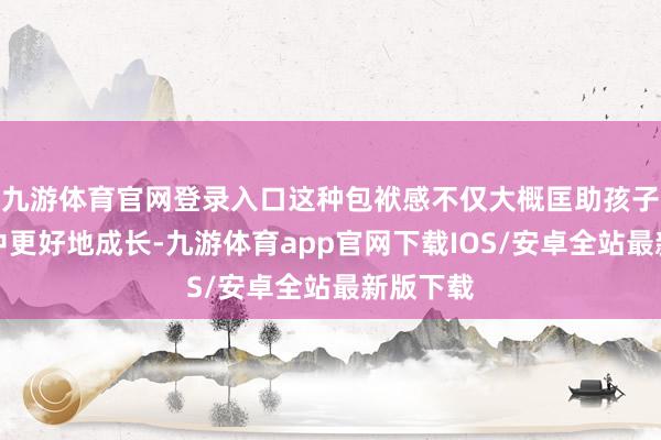 九游体育官网登录入口这种包袱感不仅大概匡助孩子在家庭中更好地成长-九游体育app官网下载IOS/安卓全站最新版下载