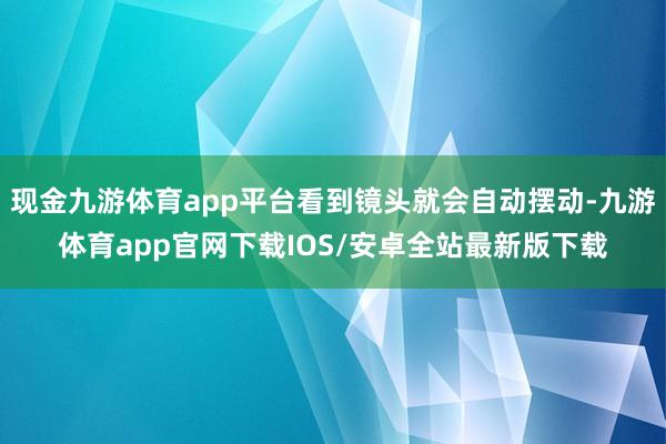 现金九游体育app平台看到镜头就会自动摆动-九游体育app官网下载IOS/安卓全站最新版下载
