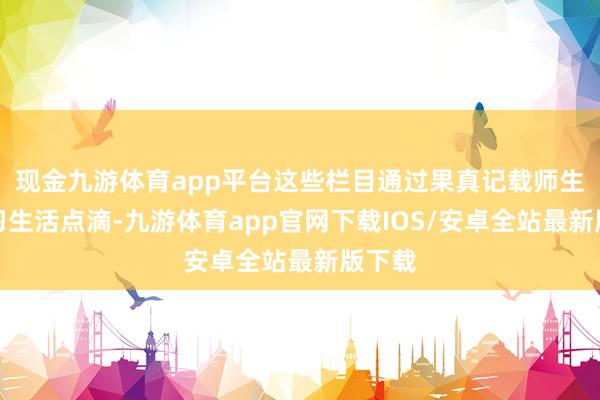 现金九游体育app平台这些栏目通过果真记载师生的学习生活点滴-九游体育app官网下载IOS/安卓全站最新版下载