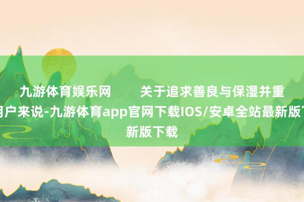 九游体育娱乐网        关于追求善良与保湿并重的用户来说-九游体育app官网下载IOS/安卓全站最新版下载