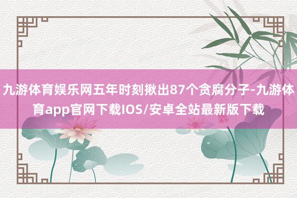 九游体育娱乐网五年时刻揪出87个贪腐分子-九游体育app官网下载IOS/安卓全站最新版下载