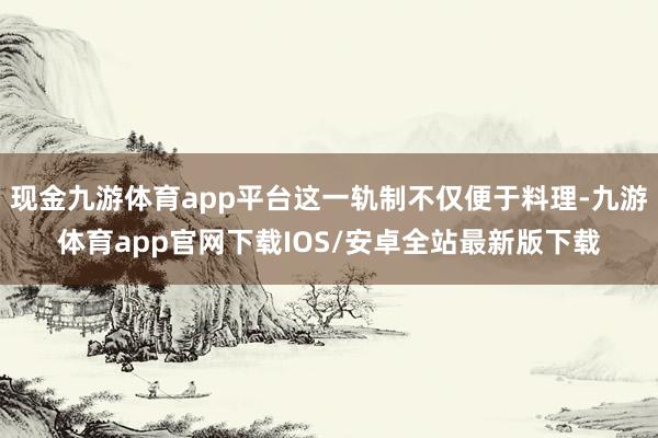现金九游体育app平台这一轨制不仅便于料理-九游体育app官网下载IOS/安卓全站最新版下载