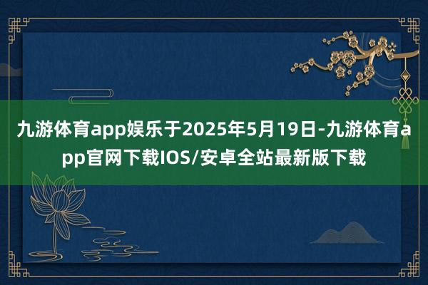 九游体育app娱乐于2025年5月19日-九游体育app官网下载IOS/安卓全站最新版下载