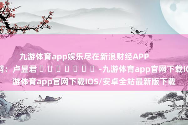 九游体育app娱乐尽在新浪财经APP            						背负裁剪：卢昱君 							-九游体育app官网下载IOS/安卓全站最新版下载