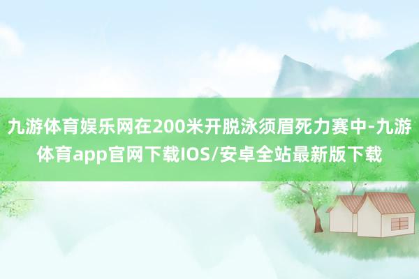 九游体育娱乐网在200米开脱泳须眉死力赛中-九游体育app官网下载IOS/安卓全站最新版下载