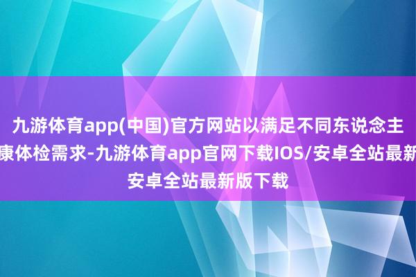 九游体育app(中国)官方网站以满足不同东说念主群的健康体检需求-九游体育app官网下载IOS/安卓全站最新版下载