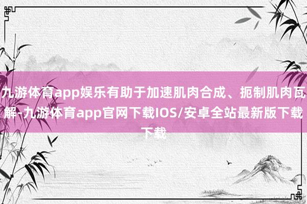 九游体育app娱乐有助于加速肌肉合成、扼制肌肉瓦解-九游体育app官网下载IOS/安卓全站最新版下载