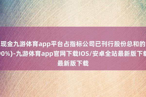 现金九游体育app平台占指标公司已刊行股份总和的90%)-九游体育app官网下载IOS/安卓全站最新版下载