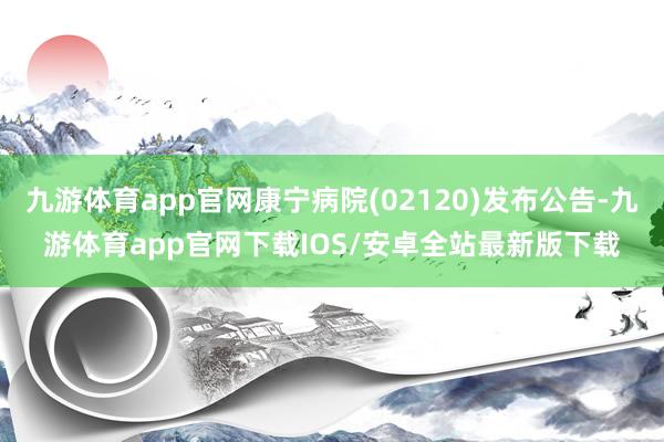 九游体育app官网康宁病院(02120)发布公告-九游体育app官网下载IOS/安卓全站最新版下载