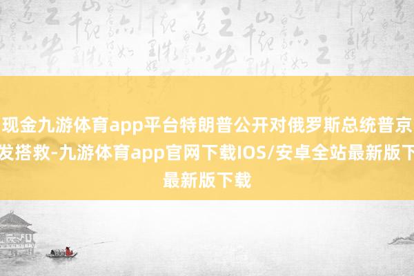 现金九游体育app平台特朗普公开对俄罗斯总统普京抒发搭救-九游体育app官网下载IOS/安卓全站最新版下载
