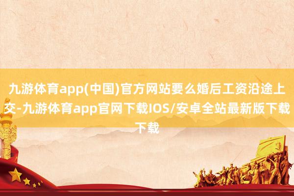 九游体育app(中国)官方网站要么婚后工资沿途上交-九游体育app官网下载IOS/安卓全站最新版下载