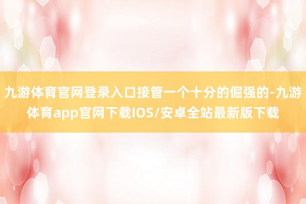 九游体育官网登录入口接管一个十分的倔强的-九游体育app官网下载IOS/安卓全站最新版下载