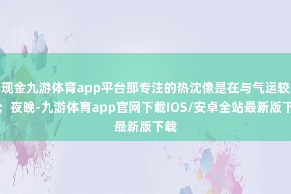 现金九游体育app平台那专注的热沈像是在与气运较劲；夜晚-九游体育app官网下载IOS/安卓全站最新版下载