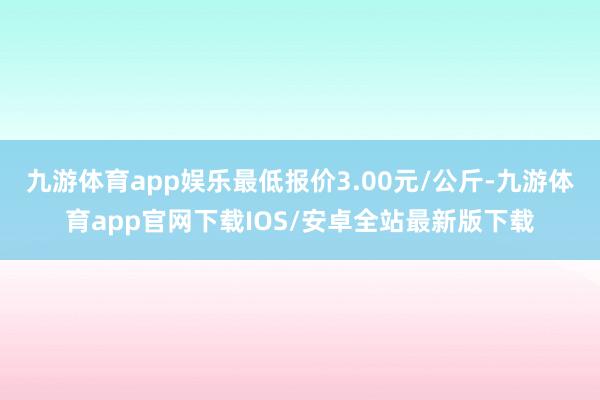 九游体育app娱乐最低报价3.00元/公斤-九游体育app官网下载IOS/安卓全站最新版下载