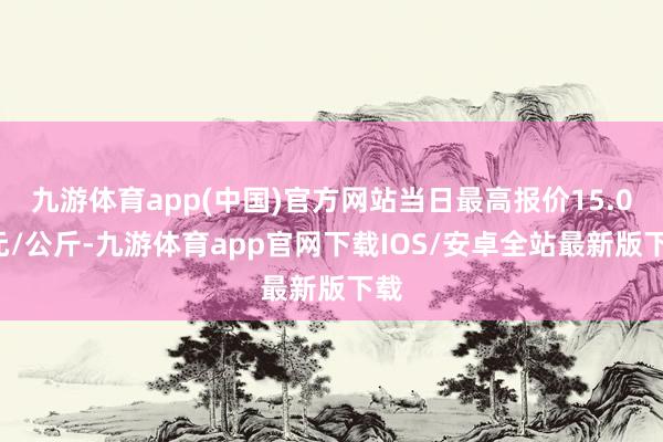 九游体育app(中国)官方网站当日最高报价15.00元/公斤-九游体育app官网下载IOS/安卓全站最新版下载