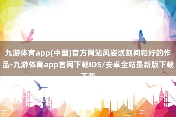 九游体育app(中国)官方网站风姿顷刻间和好的作品-九游体育app官网下载IOS/安卓全站最新版下载