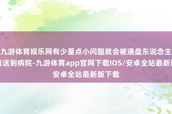 九游体育娱乐网有少量点小问题就会被通盘东说念主蜂涌着送到病院-九游体育app官网下载IOS/安卓全站最新版下载