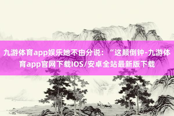 九游体育app娱乐她不由分说：“这颠倒钟-九游体育app官网下载IOS/安卓全站最新版下载