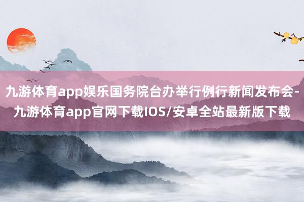 九游体育app娱乐国务院台办举行例行新闻发布会-九游体育app官网下载IOS/安卓全站最新版下载
