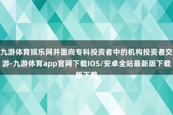 九游体育娱乐网并面向专科投资者中的机构投资者交游-九游体育app官网下载IOS/安卓全站最新版下载