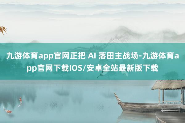 九游体育app官网正把 AI 落田主战场-九游体育app官网下载IOS/安卓全站最新版下载