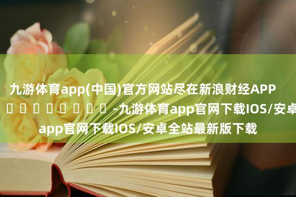 九游体育app(中国)官方网站尽在新浪财经APP            													-九游体育app官网下载IOS/安卓全站最新版下载