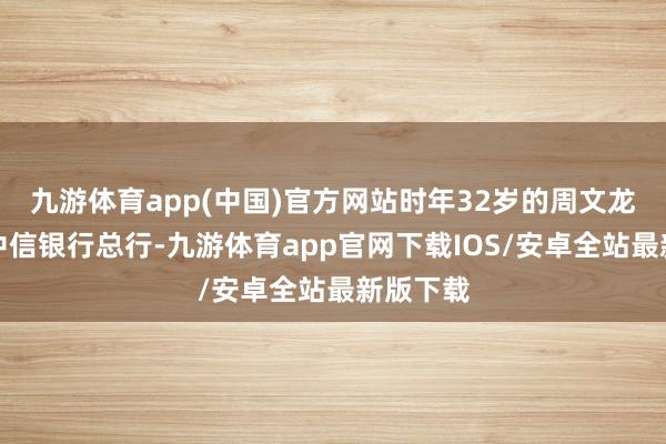 九游体育app(中国)官方网站时年32岁的周文龙就离开中信银行总行-九游体育app官网下载IOS/安卓全站最新版下载