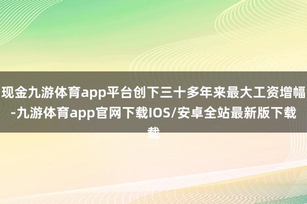 现金九游体育app平台创下三十多年来最大工资增幅-九游体育app官网下载IOS/安卓全站最新版下载
