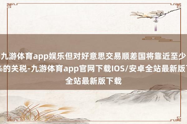 九游体育app娱乐但对好意思交易顺差国将靠近至少15%的关税-九游体育app官网下载IOS/安卓全站最新版下载