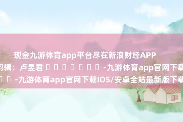 现金九游体育app平台尽在新浪财经APP 职守剪辑:卢昱君 -九游体育app官网下载IOS/安卓全站最新版下载