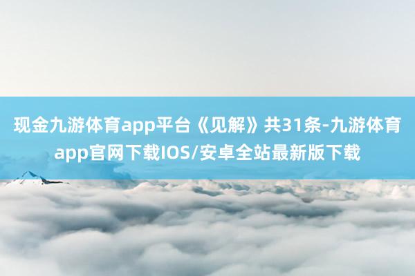 现金九游体育app平台 《见解》共31条-九游体育app官网下载IOS/安卓全站最新版下载