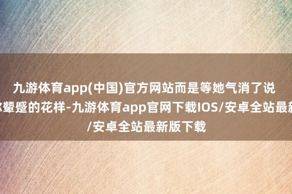 九游体育app(中国)官方网站而是等她气消了说 “刚才你颦蹙的花样-九游体育app官网下载IOS/安卓全站最新版下载