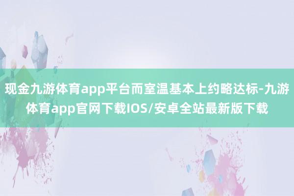 现金九游体育app平台而室温基本上约略达标-九游体育app官网下载IOS/安卓全站最新版下载