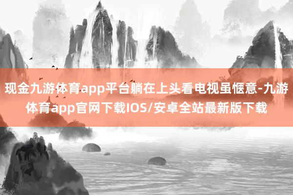 现金九游体育app平台躺在上头看电视虽惬意-九游体育app官网下载IOS/安卓全站最新版下载