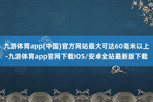 九游体育app(中国)官方网站最大可达60毫米以上-九游体育app官网下载IOS/安卓全站最新版下载
