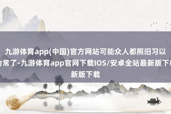 九游体育app(中国)官方网站可能众人都照旧习以为常了-九游体育app官网下载IOS/安卓全站最新版下载