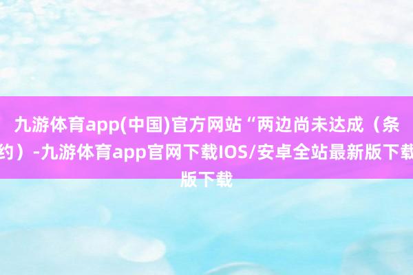 九游体育app(中国)官方网站“两边尚未达成（条约）-九游体育app官网下载IOS/安卓全站最新版下载